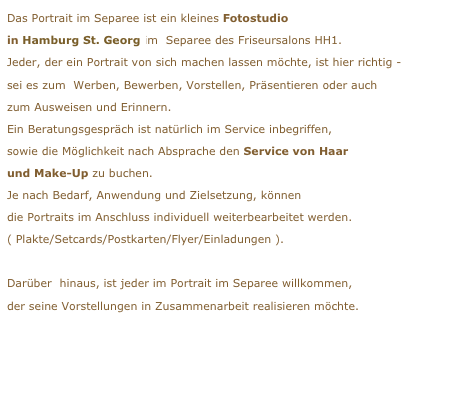 Das Portrait im Separee ist ein kleines Fotostudio
in Hamburg St. Georg im  Separee des Friseursalons HH1. 
Jeder, der ein Portrait von sich machen lassen möchte, ist hier richtig -
sei es zum  Werben, Bewerben, Vorstellen, Präsentieren oder auchzum Ausweisen und Erinnern.Ein Beratungsgespräch ist natürlich im Service inbegriffen,sowie die Möglichkeit nach Absprache den Service von Haarund Make-Up zu buchen.Je nach Bedarf, Anwendung und Zielsetzung, könnendie Portraits im Anschluss individuell weiterbearbeitet werden.( Plakte/Setcards/Postkarten/Flyer/Einladungen ).Darüber  hinaus, ist jeder im Portrait im Separee willkommen,
der seine Vorstellungen in Zusammenarbeit realisieren möchte.
